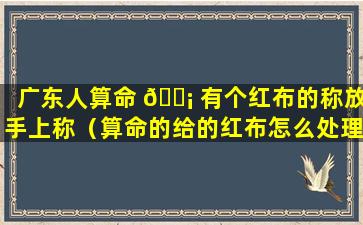 广东人算命 🐡 有个红布的称放手上称（算命的给的红布怎么处理）